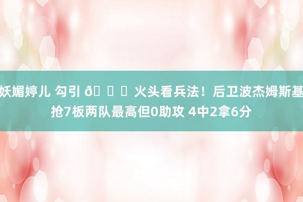 妖媚婷儿 勾引 😂火头看兵法！后卫波杰姆斯基抢7板两队最高但0助攻 4中2拿6分