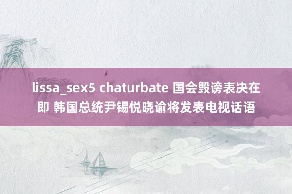 lissa_sex5 chaturbate 国会毁谤表决在即 韩国总统尹锡悦晓谕将发表电视话语