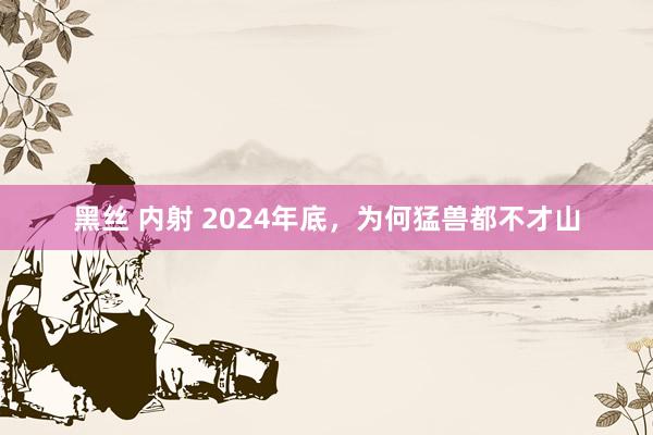 黑丝 内射 2024年底，为何猛兽都不才山