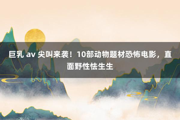 巨乳 av 尖叫来袭！10部动物题材恐怖电影，直面野性怯生生