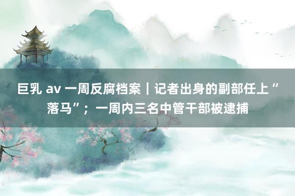 巨乳 av 一周反腐档案｜记者出身的副部任上“落马”；一周内三名中管干部被逮捕