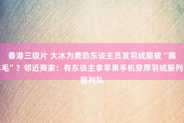 香港三级片 大冰为费劲东谈主员发羽绒服被“薅羊毛”？邻近商家：有东谈主拿苹果手机穿厚羽绒服列队