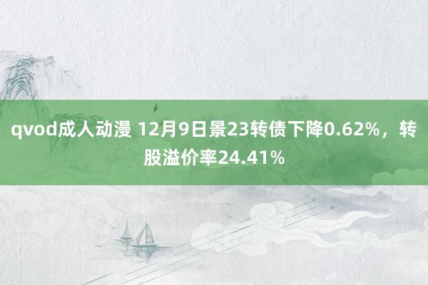 qvod成人动漫 12月9日景23转债下降0.62%，转股溢价率24.41%