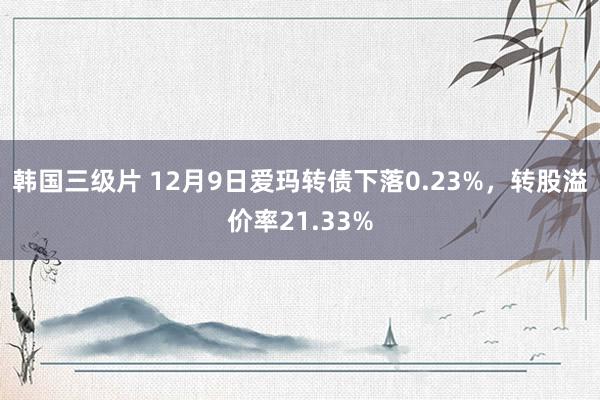 韩国三级片 12月9日爱玛转债下落0.23%，转股溢价率21.33%