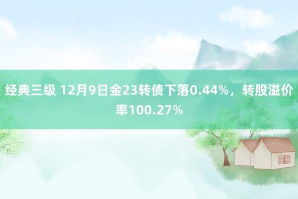 经典三级 12月9日金23转债下落0.44%，转股溢价率100.27%
