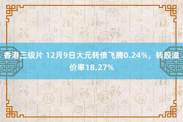 香港三级片 12月9日大元转债飞腾0.24%，转股溢价率18.27%