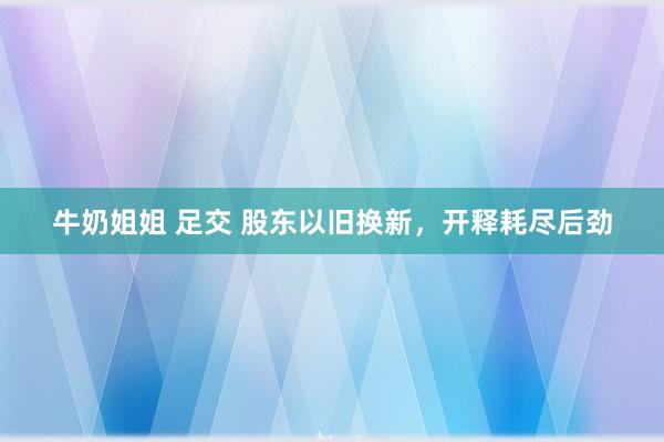牛奶姐姐 足交 股东以旧换新，开释耗尽后劲