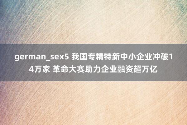german_sex5 我国专精特新中小企业冲破14万家 革命大赛助力企业融资超万亿
