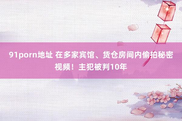91porn地址 在多家宾馆、货仓房间内偷拍秘密视频！主犯被判10年