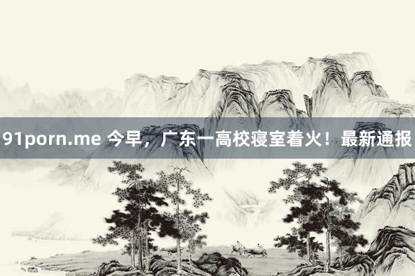 91porn.me 今早，广东一高校寝室着火！最新通报