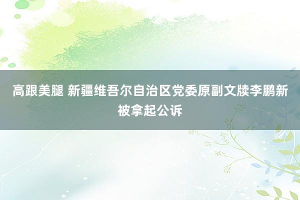 高跟美腿 新疆维吾尔自治区党委原副文牍李鹏新被拿起公诉
