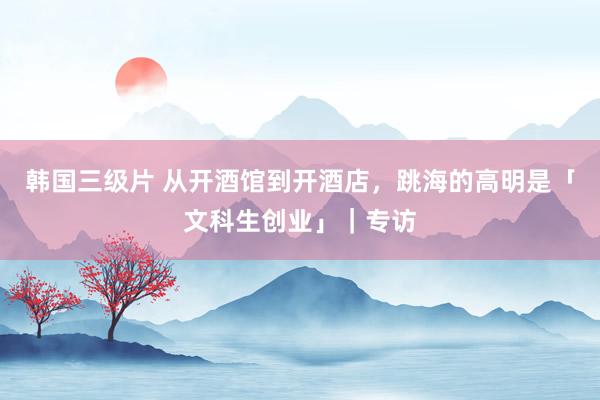 韩国三级片 从开酒馆到开酒店，跳海的高明是「文科生创业」｜专访