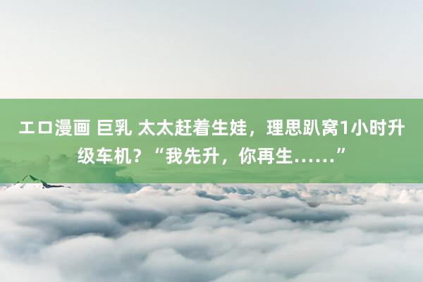 エロ漫画 巨乳 太太赶着生娃，理思趴窝1小时升级车机？“我先升，你再生……”