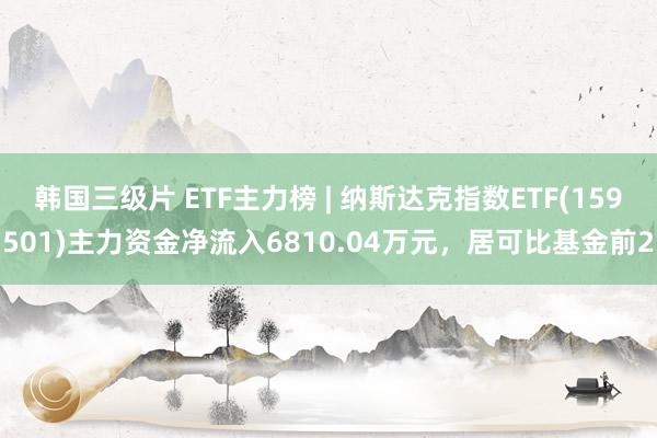 韩国三级片 ETF主力榜 | 纳斯达克指数ETF(159501)主力资金净流入6810.04万元，居可比基金前2