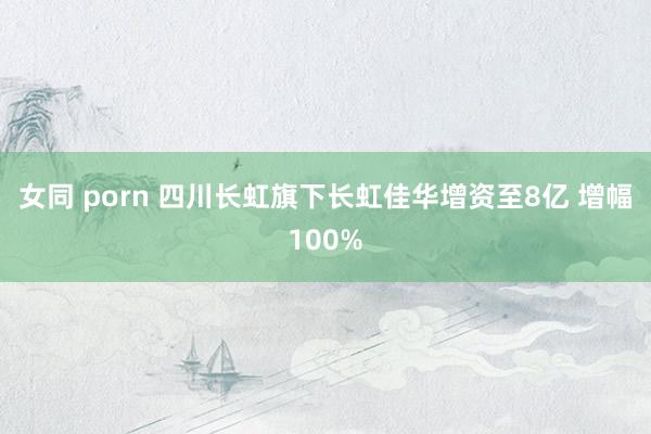 女同 porn 四川长虹旗下长虹佳华增资至8亿 增幅100%