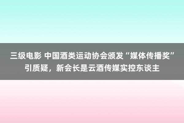 三级电影 中国酒类运动协会颁发“媒体传播奖”引质疑，新会长是云酒传媒实控东谈主