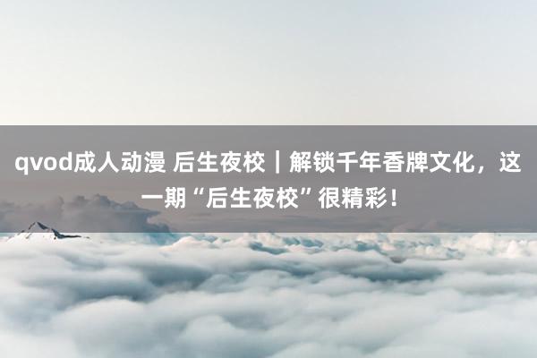 qvod成人动漫 后生夜校｜解锁千年香牌文化，这一期“后生夜校”很精彩！