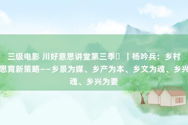 三级电影 川好意思讲堂第三季⑫｜杨吟兵：乡村好意思育新策略——乡景为媒、乡产为本、乡文为魂、乡兴为要