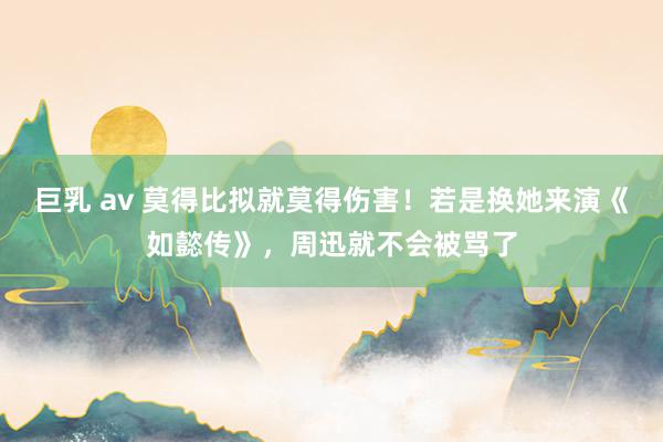 巨乳 av 莫得比拟就莫得伤害！若是换她来演《如懿传》，周迅就不会被骂了
