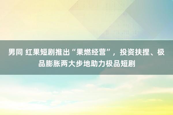 男同 红果短剧推出“果燃经营”，投资扶捏、极品膨胀两大步地助力极品短剧