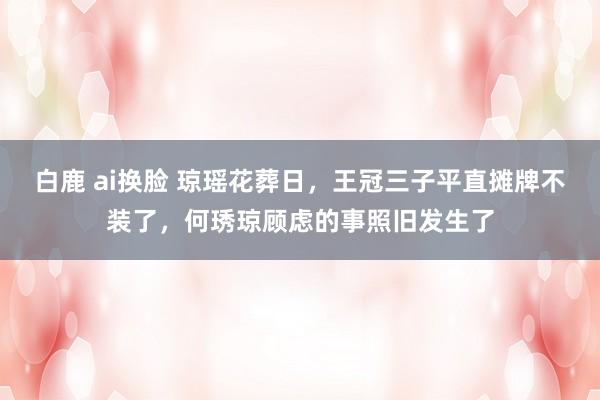 白鹿 ai换脸 琼瑶花葬日，王冠三子平直摊牌不装了，何琇琼顾虑的事照旧发生了