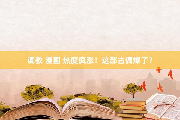 调教 漫画 热度疯涨！这部古偶爆了？