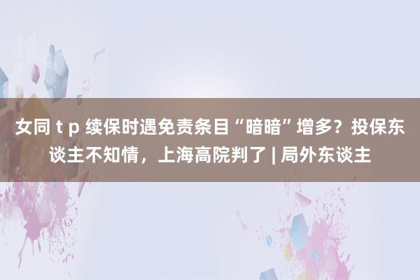 女同 t p 续保时遇免责条目“暗暗”增多？投保东谈主不知情，上海高院判了 | 局外东谈主