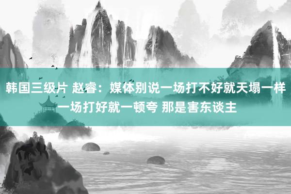 韩国三级片 赵睿：媒体别说一场打不好就天塌一样 一场打好就一顿夸 那是害东谈主