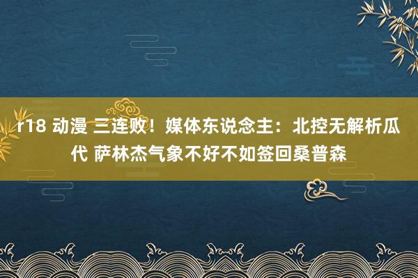 r18 动漫 三连败！媒体东说念主：北控无解析瓜代 萨林杰气象不好不如签回桑普森