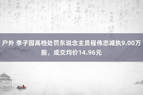 户外 李子园高档处罚东说念主员程伟忠减执9.00万股，成交均价14.96元