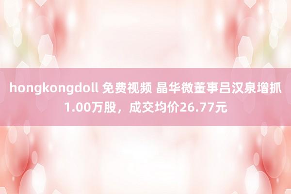 hongkongdoll 免费视频 晶华微董事吕汉泉增抓1.00万股，成交均价26.77元