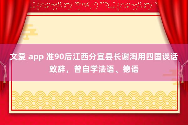 文爱 app 准90后江西分宜县长谢淘用四国谈话致辞，曾自学法语、德语