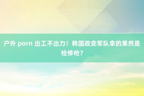 户外 porn 出工不出力！韩国政变军队拿的果然是检修枪？
