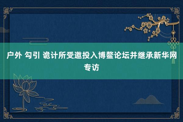 户外 勾引 诡计所受邀投入博鳌论坛并继承新华网专访