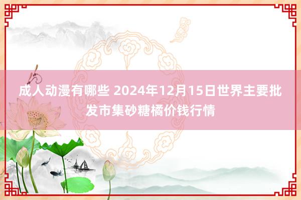 成人动漫有哪些 2024年12月15日世界主要批发市集砂糖橘价钱行情
