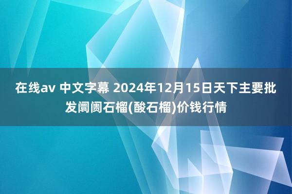 在线av 中文字幕 2024年12月15日天下主要批发阛阓石榴(酸石榴)价钱行情