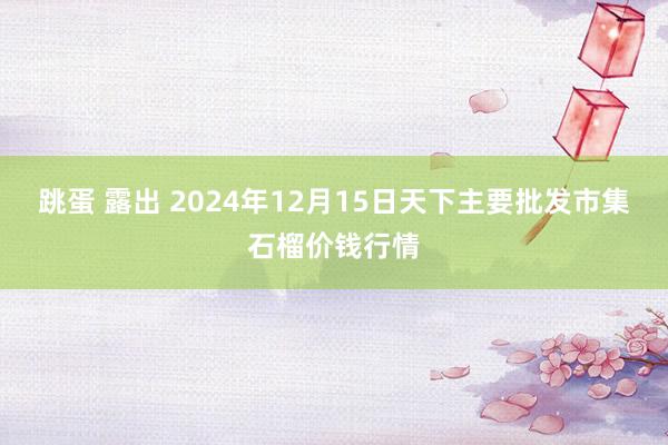 跳蛋 露出 2024年12月15日天下主要批发市集石榴价钱行情