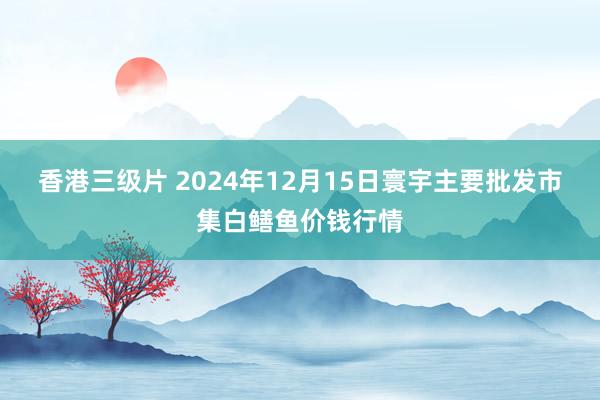 香港三级片 2024年12月15日寰宇主要批发市集白鳝鱼价钱行情