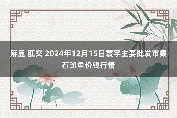 麻豆 肛交 2024年12月15日寰宇主要批发市集石斑鱼价钱行情