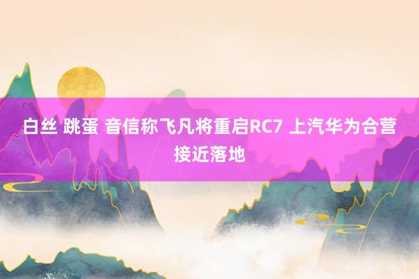 白丝 跳蛋 音信称飞凡将重启RC7 上汽华为合营接近落地