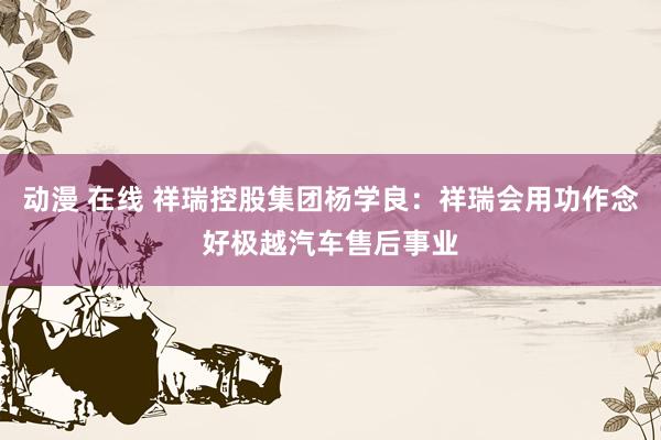 动漫 在线 祥瑞控股集团杨学良：祥瑞会用功作念好极越汽车售后事业