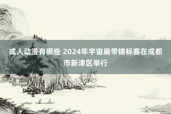 成人动漫有哪些 2024年宇宙扁带锦标赛在成都市新津区举行