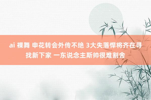 ai 裸舞 申花转会外传不绝 3大失落悍将齐在寻找新下家 一东说念主斯帅很难割舍