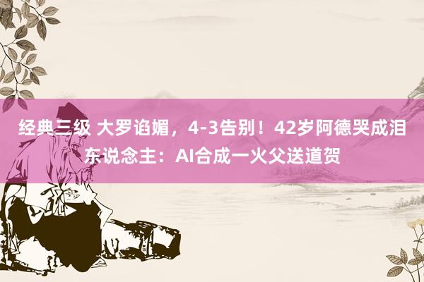经典三级 大罗谄媚，4-3告别！42岁阿德哭成泪东说念主：AI合成一火父送道贺