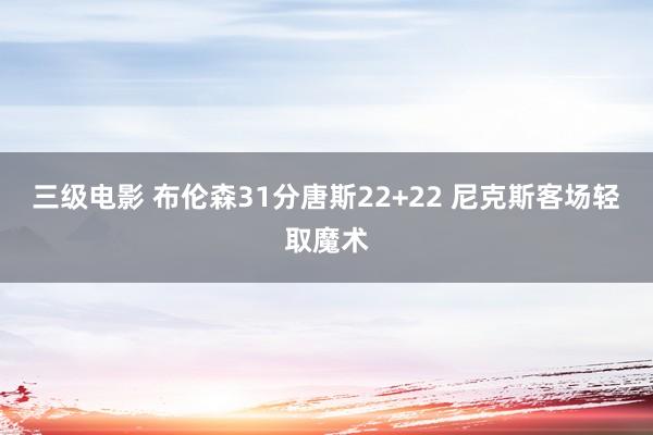 三级电影 布伦森31分唐斯22+22 尼克斯客场轻取魔术