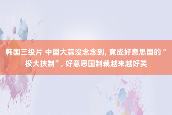 韩国三级片 中国大蒜没念念到, 竟成好意思国的“极大挟制”, 好意思国制裁越来越好笑