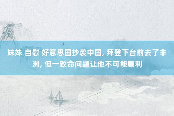 妹妹 自慰 好意思国抄袭中国, 拜登下台前去了非洲, 但一致命问题让他不可能顺利