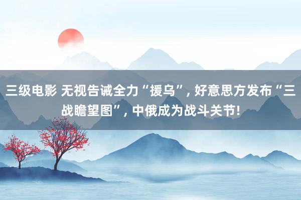 三级电影 无视告诫全力“援乌”, 好意思方发布“三战瞻望图”, 中俄成为战斗关节!