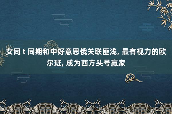 女同 t 同期和中好意思俄关联匪浅， 最有视力的欧尔班， 成为西方头号赢家
