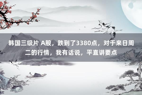 韩国三级片 A股，跌到了3380点，对于来日周二的行情，我有话说，平直讲要点